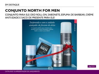 CONJUNTO NORTH FOR MEN
CONJUNTO PARA ELE: DEO ROLL-ON, SABONETE, ESPUMA DE BARBEAR, CRÈME
ANTI-IDADE E SACO DE PRESENTE PARA ELE!
EM DESTAQUE
CATÁLOGO 16 APRESENTAÇÃO DE LANÇAMENTO
Págs.22-23
 