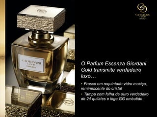 O Parfum Essenza Giordani
Gold transmite verdadeiro
luxo…
• Frasco em requintado vidro maciço,
reminescente do cristal
• Tampa com folha de ouro verdadeiro
de 24 quilates e logo GG embutido
 