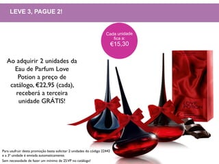 LEVE 3, PAGUE 2!
Ao adquirir 2 unidades da
Eau de Parfum Love
Potion a preço de
catálogo, €22,95 (cada),
receberá a terceira
unidade GRÁTIS!
Para usufruir desta promoção basta solicitar 2 unidades do código 22442
e a 3ª unidade é enviada automaticamente.
Sem necessidade de fazer um mínimo de 25VP no catálogo!
 