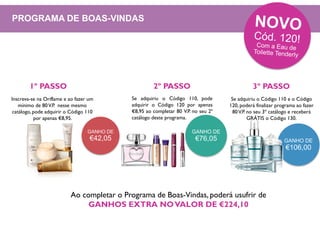 GANHO DE
€42,05 GANHO DE
€106,00
Inscreva-se na Oriflame e ao fazer um
mínimo de 80V.P. nesse mesmo
catálogo, pode adquirir o Código 110
por apenas €8,95.
Se adquiriu o Código 110, pode
adquirir o Código 120 por apenas
€8,95 ao completar 80 V.P. no seu 2ª
catálogo deste programa.
GANHO DE
€76,05
Se adquiriu o Código 110 e o Código
120, poderá finalizar programa ao fazer
80V.P. no seu 3º catálogo e receberá
GRÁTIS o Código 130.
Ao completar o Programa de Boas-Vindas, poderá usufrir de
GANHOS EXTRA NOVALOR DE €224,10
1º PASSO 2º PASSO 3º PASSO
PROGRAMA DE BOAS-VINDAS
 