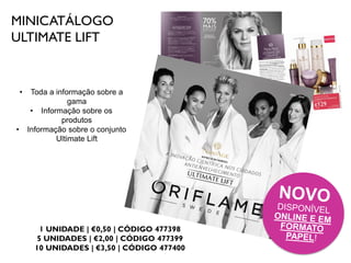 MINICATÁLOGO
ULTIMATE LIFT
1 UNIDADE | €0,50 | CÓDIGO 477398
5 UNIDADES | €2,00 | CÓDIGO 477399
10 UNIDADES | €3,50 | CÓDIGO 477400
• Toda a informação sobre a
gama
• Informação sobre os
produtos
• Informação sobre o conjunto
Ultimate Lift
 