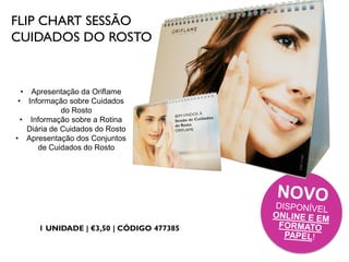 FLIP CHART SESSÃO
CUIDADOS DO ROSTO
1 UNIDADE | €3,50 | CÓDIGO 477385
• Apresentação da Oriflame
• Informação sobre Cuidados
do Rosto
• Informação sobre a Rotina
Diária de Cuidados do Rosto
• Apresentação dos Conjuntos
de Cuidados do Rosto
 
