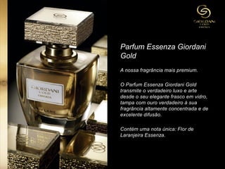 Parfum Essenza Giordani
Gold
A nossa fragrância mais premium.
O Parfum Essenza Giordani Gold
transmite o verdadeiro luxo e arte
desde o seu elegante frasco em vidro,
tampa com ouro verdadeiro à sua
fragrância altamente concentrada e de
excelente difusão.
Contém uma nota única: Flor de
Laranjeira Essenza.
 