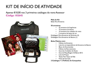 KIT DE INÍCIO DE ATIVIDADE
Apenas €10,00 nos 3 primeiros catálogos do novo Assessor
Código 102645
Mala do Kit
Bolsa Para Amostras
50 amostras:
• 25 amostras de fragrâncias
• 10 amostras de batons
• 10 amostras de cuidados do rosto
• 5 amostras de bases de cor
Embalagem Para Amostras de Perfumes (3)
Embalagem Para Amostras de Batons (1)
Bolsa Plástica com:
• Folheto de Amostras
• Lista de correspondência de Amostras de Batons
• Bloco de Encomendas
• Folheto de Recrutamento
• Guia dos Cuidados do Rosto
• Guia de Maquilhagem Oriflame 2015
• Lista de Preços
• Testes ParaTipos de Pele
• Ficha de Inscrição
2 Catálogos + 2 Folhetos de Campanhas
 