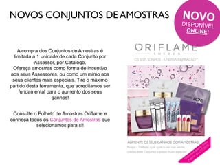 NOVOS CONJUNTOS DE AMOSTRAS
A compra dos Conjuntos de Amostras é
limitada a 1 unidade de cada Conjunto por
Assessor, por Catálogo.
Ofereça amostras como forma de incentivo
aos seus Assessores, ou como um mimo aos
seus clientes mais especiais. Tire o máximo
partido desta ferramenta, que acreditamos ser
fundamental para o aumento dos seus
ganhos!
Consulte o Folheto de Amostras Oriflame e
conheça todos os Conjuntos de Amostras que
selecionámos para si!
 