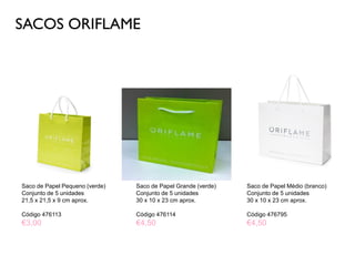 SACOS ORIFLAME
Saco de Papel Pequeno (verde)
Conjunto de 5 unidades
21,5 x 21,5 x 9 cm aprox.
Código 476113
€3,00
Saco de Papel Médio (branco)
Conjunto de 5 unidades
30 x 10 x 23 cm aprox.
Código 476795
€4,50
Saco de Papel Grande (verde)
Conjunto de 5 unidades
30 x 10 x 23 cm aprox.
Código 476114
€4,50
 