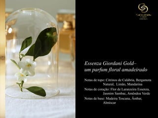 Essenza Giordani Gold–
um parfum floral amadeirado
Notas de topo: Citrinos de Calábria, Bergamota
Natural, Limão, Mandarina
Notas de coração: Flor de Laranzeira Essenza,
Jasmim Sambac, Amêndoa Verde
Notas de base: Madeira Toscana, Âmbar,
Almíscar
 