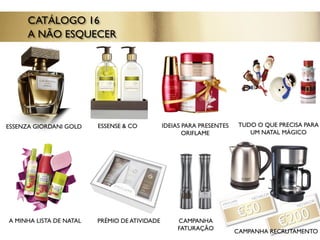 ESSENSE & CO
A MINHA LISTA DE NATAL
CATÁLOGO 16
A NÃO ESQUECER
ESSENZA GIORDANI GOLD TUDO O QUE PRECISA PARA
UM NATAL MÁGICO
IDEIAS PARA PRESENTES
ORIFLAME
PRÉMIO DE ATIVIDADE CAMPANHA
FATURAÇÃO CAMPANHA RECRUTAMENTO
 