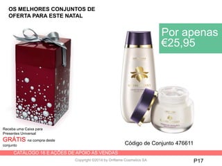 CATÁLOGO 16 E AÇÕES DE APOIO ÀS VENDAS
Copyright ©2014 by Oriflame Cosmetics SA P17
Receba uma Caixa para
Presentes Universal
GRÁTIS na compra deste
conjunto
Por apenas
€25,95
Código de Conjunto 476611
OS MELHORES CONJUNTOS DE
OFERTA PARA ESTE NATAL
 