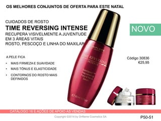 CATÁLOGO 16 E AÇÕES DE APOIO ÀS VENDAS
Copyright ©2014 by Oriflame Cosmetics SA
CUIDADOS DE ROSTO
TIME REVERSING INTENSE
RECUPERA VISIVELMENTE A JUVENTUDE
EM 3 ÁREAS VITAIS
ROSTO, PESCOÇO E LINHA DO MAXILAR
NOVO
P50-51
A PELE FICA
• MAIS FIRMEZA E SUAVIDADE
• MAIS TÓNUS E ELASTICIDADE
• CONTORNOS DO ROSTO MAIS
DEFINIDOS
OS MELHORES CONJUNTOS DE OFERTA PARA ESTE NATAL
Código 30836
€25,95
 