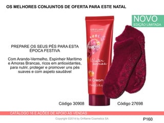 CATÁLOGO 16 E AÇÕES DE APOIO ÀS VENDAS
Copyright ©2014 by Oriflame Cosmetics SA P160
OS MELHORES CONJUNTOS DE OFERTA PARA ESTE NATAL
Código 30908 Código 27698
NOVO
EDIÇÃO LIMITADA
PREPARE OS SEUS PÉS PARA ESTA
ÉPOCA FESTIVA
Com Arando-Vermelho, Espinheir Marítimo
e Amoras Brancas, ricos em antioxidantes,
para nutrir, proteger e promover uns pés
suaves e com aspeto saudável
 