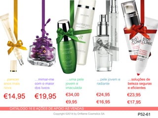 CATÁLOGO 16 E AÇÕES DE APOIO ÀS VENDAS
Copyright ©2014 by Oriflame Cosmetics SA
€14,95 €19,95 €34,00
…parecer
anos mais
nova
…mimar-me
com o maior
dos luxos
…uma pele
jovem e
imaculada
…pele jovem e
radiante
…soluções de
beleza seguras
e eficientes
P52-61
€9,95
€23,95
€17,95
€24,95
€16,95
 
