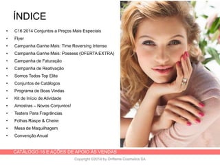 CATÁLOGO 16 E AÇÕES DE APOIO ÀS VENDAS
Copyright ©2014 by Oriflame Cosmetics SA
ÍNDICE
• C16 2014 Conjuntos a Preços Mais Especiais
• Flyer
• Campanha Ganhe Mais: Time Reversing Intense
• Campanha Ganhe Mais: Possess (OFERTA EXTRA)
• Campanha de Faturação
• Campanha de Reativação
• Somos Todos Top Elite
• Conjuntos de Catálogos
• Programa de Boas Vindas
• Kit de Início de Atividade
• Amostras – Novos Conjuntos!
• Testers Para Fragrâncias
• Folhas Raspe & Cheire
• Mesa de Maquilhagem
• Convenção Anual
 