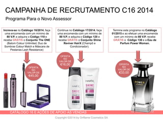 CATÁLOGO 16 E AÇÕES DE APOIO ÀS VENDAS
Copyright ©2014 by Oriflame Cosmetics SA
OFERTA
NO
VALOR DE
€45,00
Programa Para o Novo Assessor
Increva-se no Catálogo 16/2014, faça
uma encomenda com um mínimo de
80 V.P. e adquira o Código 110 e
receba GRÁTIS o Conjunto The ONE
(Batom Colour Unlimited, Duo de
Sombras Colour Match e Máscara de
Pestanas Lash Resistance)
Continue no Catálogo 17/2014, faça
uma encomenda com um mínimo de
80 V.P. e adquira o Código 120 e
receba GRÁTIS o Conjunto Shine
Reviver HairX (Champô e
Condicionador).
Termine este programa no Catálogo
01/2015 e ao efetuar uma encomenda
com um mínimo de 80 V.P. recebe
GRÁTIS o Código 130 e a Eau de
Parfum Power Woman.
OFERTA
NO
VALOR DE
€16,00 OFERTA
NO
VALOR DE
€33,00
CAMPANHA DE RECRUTAMENTO C16 2014
 