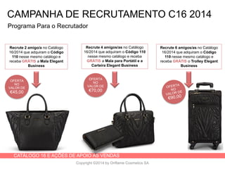 CATÁLOGO 16 E AÇÕES DE APOIO ÀS VENDAS
Copyright ©2014 by Oriflame Cosmetics SA
OFERTA
NO
VALOR DE
€45,00
Programa Para o Recrutador
Recrute 2 amigo/a no Catálogo
16/2014 que adquiram o Código
110 nesse mesmo catálogo e
receba GRÁTIS a Mala Elegant
Business
Recrute 4 amigos/as no Catálogo
16/2014 que adquiram o Código 110
nesse mesmo catálogo e receba
GRÁTIS a Mala para Portátil e a
Carteira Elegant Business
Recrute 6 amigos/as no Catálogo
16/2014 que adquiram o Código
110 nesse mesmo catálogo e
receba GRÁTIS o Trolley Elegant
Business
OFERTA
NO
VALOR DE
€70,00
CAMPANHA DE RECRUTAMENTO C16 2014
 