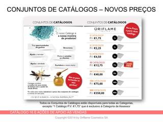 CATÁLOGO 16 E AÇÕES DE APOIO ÀS VENDAS
Copyright ©2014 by Oriflame Cosmetics SA
CONJUNTOS DE CATÁLOGOS – NOVOS PREÇOS
Todos os Conjuntos de Catálogos estão disponíveis para todas as Categorias,
excepto “1 Catálogo P.V: €1,75” que é exclusivo à Categoria de Assessor
 