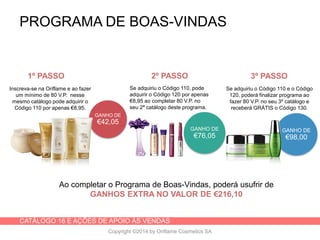 CATÁLOGO 16 E AÇÕES DE APOIO ÀS VENDAS
Copyright ©2014 by Oriflame Cosmetics SA
PROGRAMA DE BOAS-VINDAS
GANHO DE
€42,05
GANHO DE
€98,00
Inscreva-se na Oriflame e ao fazer
um mínimo de 80 V.P. nesse
mesmo catálogo pode adquirir o
Código 110 por apenas €8,95.
Se adquiriu o Código 110, pode
adquirir o Código 120 por apenas
€8,95 ao completar 80 V.P. no
seu 2ª catálogo deste programa.
GANHO DE
€76,05
Se adquiriu o Código 110 e o Código
120, poderá finalizar programa ao
fazer 80 V.P. no seu 3º catálogo e
receberá GRÁTIS o Código 130.
Ao completar o Programa de Boas-Vindas, poderá usufrir de
GANHOS EXTRA NO VALOR DE €216,10
1º PASSO 2º PASSO 3º PASSO
 