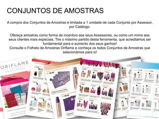 CATÁLOGO 16 E AÇÕES DE APOIO ÀS VENDAS
Copyright ©2014 by Oriflame Cosmetics SA
CONJUNTOS DE AMOSTRAS
A compra dos Conjuntos de Amostras é limitada a 1 unidade de cada Conjunto por Assessor,
por Catálogo.
Ofereça amostras como forma de incentivo aos seus Assessores, ou como um mimo aos
seus clientes mais especiais. Tire o máximo partido desta ferramenta, que acreditamos ser
fundamental para o aumento dos seus ganhos!
Consulte o Folheto de Amostras Oriflame e conheça os todos Conjuntos de Amostras que
selecionámos para si!
 