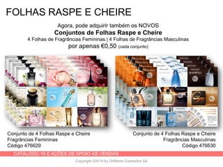 CATÁLOGO 16 E AÇÕES DE APOIO ÀS VENDAS
Copyright ©2014 by Oriflame Cosmetics SA
FOLHAS RASPE E CHEIRE
Agora, pode adquirir também os NOVOS
Conjuntos de Folhas Raspe e Cheire
4 Folhas de Fragrâncias Femininas | 4 Folhas de Fragrâncias Masculinas
por apenas €0,50 (cada conjunto)
Conjunto de 4 Folhas Raspe e Cheire
Fragrâncias Femininas
Código 476629
Conjunto de 4 Folhas Raspe e Cheire
Fragrâncias Masculinas
Código 476630
 