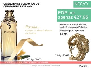 CATÁLOGO 16 E AÇÕES DE APOIO ÀS VENDAS
Copyright ©2014 by Oriflame Cosmetics SA P02-03
NOVO
Possua o
Coração e a Alma do Homem
da Sua Vida
EDP por
apenas €27,95
Código 30886
Ao adquirir a EDP Posses,
poderá comprar a Pulseira
Possess por apenas
€4,95
Código 27927
OS MELHORES CONJUNTOS DE
OFERTA PARA ESTE NATAL
 