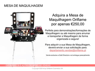 CATÁLOGO 16 E AÇÕES DE APOIO ÀS VENDAS
Copyright ©2014 by Oriflame Cosmetics SA
MESA DE MAQUILHAGEM
Adquira a Mesa de
Maquilhagem Oriflame
por apenas €250,00
Perfeita para demonstrações/formações de
Maquilhagem ou até mesmo para arrumar
e transportar a Maquilhagem de forma
organizada e segura!
Para adquirir a sua Mesa de Maquilhagem,
deverá enviar a sua solicitação para:
departamento.vendas@oriflame.pt
Venda exclusiva a Gold Directors e só entregue pessoalmente
 
