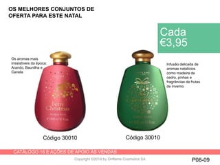 CATÁLOGO 16 E AÇÕES DE APOIO ÀS VENDAS
Copyright ©2014 by Oriflame Cosmetics SA P08-09
Cada
€3,95
Código 30010 Código 30010
Infusão delicada de
aromas natalícios
como madeira de
cedro, pinhas e
fragrâncias de frutas
de inverno
Os aromas mais
irresistíveis da época:
Arando, Baunilha e
Canela
OS MELHORES CONJUNTOS DE
OFERTA PARA ESTE NATAL
 