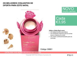 CATÁLOGO 16 E AÇÕES DE APOIO ÀS VENDAS
Copyright ©2014 by Oriflame Cosmetics SA P10-11
Cada
€3,95
Código 30861
Utilize a Gelea Real como:
• Um bálsamo/brilho para lábios
• Um hidratante intensive para as zonas
secas e ásperas do corpo
• Um creme nutritive/amaciante para as
cutículas
NOVO
EDIÇÃO LIMITADA
OS MELHORES CONJUNTOS DE
OFERTA PARA ESTE NATAL
 