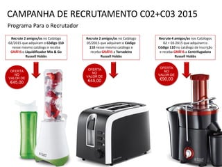 OFERTA
NO
VALOR DE
€45,00
Programa Para o Recrutador
Recrute 2 amigos/as no Catálogo
02/2015 que adquiram o Código 110
nesse mesmo catálogo e receba
GRÁTIS o Liquidificador Mix & Go
Russell Hobbs
Recrute 2 amigos/as no Catálogo
05/2015 que adquiram o Código
110 nesse mesmo catálogo e
receba GRÁTIS a Torradeira
Russell Hobbs
Recrute 4 amigos/as nos Catálogos
02 + 03 2015 que adquiram o
Código 110 no catálogo de inscrição
e receba GRÁTIS a Centrifugadora
Russell Hobbs
OFERTA
NO
VALOR DE
€45,00
OFERTA
NO
VALOR DE
€90,00
CAMPANHA DE RECRUTAMENTO C02+C03 2015
 