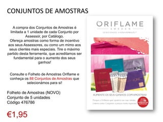 CONJUNTOS DE AMOSTRAS
A compra dos Conjuntos de Amostras é
limitada a 1 unidade de cada Conjunto por
Assessor, por Catálogo.
Ofereça amostras como forma de incentivo
aos seus Assessores, ou como um mimo aos
seus clientes mais especiais. Tire o máximo
partido desta ferramenta, que acreditamos ser
fundamental para o aumento dos seus
ganhos!
Consulte o Folheto de Amostras Oriflame e
conheça os 88 Conjuntos de Amostras que
selecionámos para si!
Folheto de Amostras (NOVO)
Conjunto de 5 unidades
Código 476786
€1,95
 