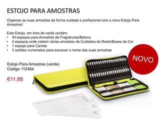 ESTOJO PARA AMOSTRAS
Organize as suas amostras de forma cuidada e profissional com o novo Estojo Para
Amostras!
Este Estojo, em tons de verde contém:
• 40 espaços para Amostras de Fragrâncias/Batons
• 4 espaços onde cabem várias amostras de Cuidados do Rosto/Bases de Cor
• 1 espaço para Caneta
• 3 cartões numerados para escrever o nome das suas amostras
Estojo Para Amostras (verde)
Código 112464
€11,95
 