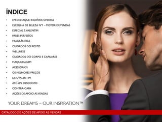 • EM DESTAQUE: INCRÍVEIS OFERTAS
• ESCOLHA DE BELEZA Nº1 – MOTOR DEVENDAS
• ESPECIAL S.VALENTIM
• PARES PERFEITOS
• FRAGRÂNCIAS
• CUIDADOS DO ROSTO
• WELLNESS
• CUIDADOS DO CORPO E CAPILARES
• MAQUILHAGEM
• ACESSÓRIOS
• OS MELHORES PREÇOS
• DE S.VALENTIM
• ATÉ 60% DESCONTO
• CONTRA-CAPA
• AÇÕES DE APOIO ÀSVENDAS
ÍNDICE
CATÁLOGO 2 E AÇÕES DE APOIO ÀS VENDAS
 