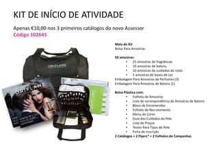 KIT DE INÍCIO DE ATIVIDADE
Apenas €10,00 nos 3 primeiros catálogos do novo Assessor
Código 102645
Mala do Kit
Bolsa Para Amostras
50 amostras:
• 25 amostras de fragrâncias
• 10 amostras de batons
• 10 amostras de cuidados do rosto
• 5 amostras de bases de cor
Embalagem Para Amostras de Perfumes (3)
Embalagem Para Amostras de Batons (1)
Bolsa Plástica com:
• Folheto de Amostras
• Lista de correspondência de Amostras de Batons
• Bloco de Encomendas
• Folheto de Recrutamento
• Menu de Cores
• Guia dos Cuidados da Pele
• Lista de Preços
• Testes Para Tipos de Pele
• Ficha de Inscrição
2 Catálogos + 2 Flyers* + 2 Folhetos de Campanhas
 