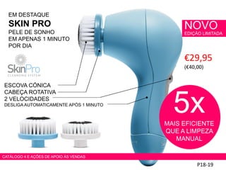 EM DESTAQUE
SKIN PRO
PELE DE SONHO
EM APENAS 1 MINUTO
POR DIA
P18-19
NOVO
EDIÇÃO LIMITADA
5xMAIS EFICIENTE
QUE A LIMPEZA
MANUAL
ESCOVA CÓNICA
CABEÇA ROTATIVA
2 VELOCIDADES
DESLIGA AUTOMATICAMENTE APÓS 1 MINUTO
€29,95
(€40,00)
CATÁLOGO 4 E AÇÕES DE APOIO ÀS VENDAS
 