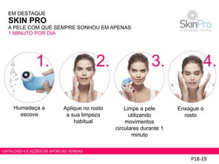 P18-19
Humedeça a
escova
Aplique no rosto
a sua limpeza
habitual
Limpe a pele
utilizando
movimentos
circulares durante 1
minuto
Enxague o
rosto
EM DESTAQUE
SKIN PRO
A PELE COM QUE SEMPRE SONHOU EM APENAS
1 MINUTO POR DIA
1. 2. 3. 4.
CATÁLOGO 4 E AÇÕES DE APOIO ÀS VENDAS
 