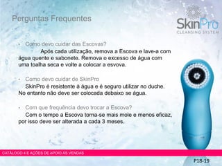 • Como devo cuidar das Escovas?
Após cada utilização, remova a Escova e lave-a com
água quente e sabonete. Remova o excesso de água com
uma toalha seca e volte a colocar a esvova.
• Como devo cuidar de SkinPro
SkinPro é resistente à água e é seguro utilizar no duche.
No entanto não deve ser colocada debaixo se água.
• Com que frequência devo trocar a Escova?
Com o tempo a Escova torna-se mais mole e menos eficaz,
por isso deve ser alterada a cada 3 meses.
Perguntas Frequentes
CATÁLOGO 4 E AÇÕES DE APOIO ÀS VENDAS
P18-19
 