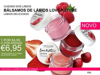 CUIDADO DOS LÁBIOS
BÁLSAMOS DE LÁBIOS LOVE NATURE
LÁBIOS DELICIOSOS
P89
NOVO
1 POR €4,95,
2* POR APENAS
€6,95*Deverá indicar os 2 códigos
que pretende receber
CATÁLOGO 4 E AÇÕES DE APOIO ÀS VENDAS
 