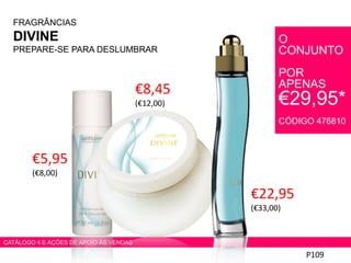 FRAGRÂNCIAS
DIVINE
PREPARE-SE PARA DESLUMBRAR
€22,95
(€33,00)
P109
CATÁLOGO 4 E AÇÕES DE APOIO ÀS VENDAS
€8,45
(€12,00)
€5,95
(€8,00)
O
CONJUNTO
POR
APENAS
€29,95*
CÓDIGO 476810
 