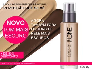 MAQUILHAGEM ESPECIAL PRIMAVERA
PERFEIÇÃO QUE SE VÊ
+ DE 50%
DESCONTO
P126-127
NOVO
TOM MAIS
ESCURO
AGORA
TAMBÉM PARA
OS TONS DE
PELE MAIS
ESCUROS
CATÁLOGO 4 E AÇÕES DE APOIO ÀS VENDAS
 
