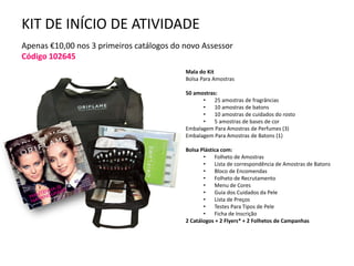 KIT DE INÍCIO DE ATIVIDADE
Apenas €10,00 nos 3 primeiros catálogos do novo Assessor
Código 102645
Mala do Kit
Bolsa Para Amostras
50 amostras:
• 25 amostras de fragrâncias
• 10 amostras de batons
• 10 amostras de cuidados do rosto
• 5 amostras de bases de cor
Embalagem Para Amostras de Perfumes (3)
Embalagem Para Amostras de Batons (1)
Bolsa Plástica com:
• Folheto de Amostras
• Lista de correspondência de Amostras de Batons
• Bloco de Encomendas
• Folheto de Recrutamento
• Menu de Cores
• Guia dos Cuidados da Pele
• Lista de Preços
• Testes Para Tipos de Pele
• Ficha de Inscrição
2 Catálogos + 2 Flyers* + 2 Folhetos de Campanhas
 