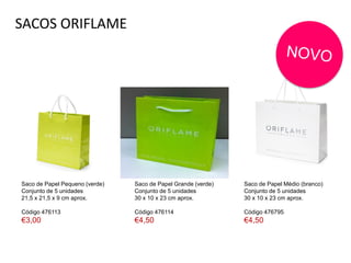 SACOS ORIFLAME
Saco de Papel Pequeno (verde)
Conjunto de 5 unidades
21,5 x 21,5 x 9 cm aprox.
Código 476113
€3,00
Saco de Papel Médio (branco)
Conjunto de 5 unidades
30 x 10 x 23 cm aprox.
Código 476795
€4,50
Saco de Papel Grande (verde)
Conjunto de 5 unidades
30 x 10 x 23 cm aprox.
Código 476114
€4,50
 
