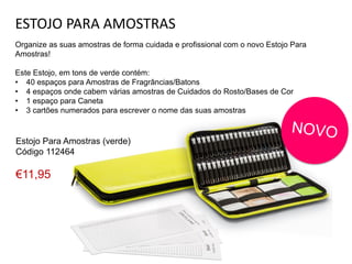 ESTOJO PARA AMOSTRAS
Organize as suas amostras de forma cuidada e profissional com o novo Estojo Para
Amostras!
Este Estojo, em tons de verde contém:
• 40 espaços para Amostras de Fragrâncias/Batons
• 4 espaços onde cabem várias amostras de Cuidados do Rosto/Bases de Cor
• 1 espaço para Caneta
• 3 cartões numerados para escrever o nome das suas amostras
Estojo Para Amostras (verde)
Código 112464
€11,95
 