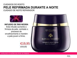 P25
CATÁLOGO 4 E AÇÕES DE APOIO ÀS VENDAS
CUIDADOS DO ROSTO
PELE REFIRMADA DURANTE A NOITE
CUIDADO DE NOITE REPARADOR
€19,95
(€30,00)
INFUSÃO DE ÍRIS NEGRA
Esta infusão aumenta a
firmeza da pele, combate o
processo de
envelhecimento e mantém
a pele jovem e firme.
 