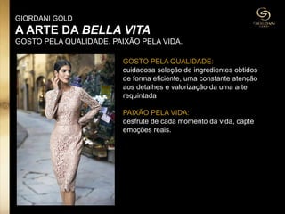 GOSTO PELA QUALIDADE:
cuidadosa seleção de ingredientes obtidos
de forma eficiente, uma constante atenção
aos detalhes e valorização da uma arte
requintada
PAIXÃO PELA VIDA:
desfrute de cada momento da vida, capte
emoções reais.
GIORDANI GOLD
A ARTE DA BELLA VITA
GOSTO PELA QUALIDADE. PAIXÃO PELA VIDA.
 