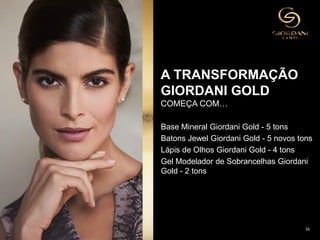 16
Base Mineral Giordani Gold - 5 tons
Batons Jewel Giordani Gold - 5 novos tons
Lápis de Olhos Giordani Gold - 4 tons
Gel Modelador de Sobrancelhas Giordani
Gold - 2 tons
A TRANSFORMAÇÃO
GIORDANI GOLD
COMEÇA COM…
 