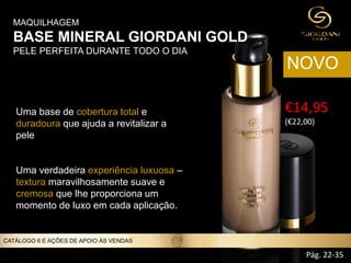 MAQUILHAGEM
BASE MINERAL GIORDANI GOLD
PELE PERFEITA DURANTE TODO O DIA
Uma base de cobertura total e
duradoura que ajuda a revitalizar a
pele
Uma verdadeira experiência luxuosa –
textura maravilhosamente suave e
cremosa que lhe proporciona um
momento de luxo em cada aplicação.
CATÁLOGO 6 E AÇÕES DE APOIO ÀS VENDAS
€14,95
(€22,00))
NOVO
Pág. 22-35
 
