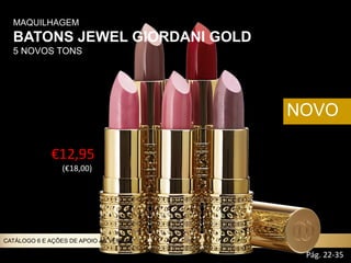 MAQUILHAGEM
BATONS JEWEL GIORDANI GOLD
5 NOVOS TONS
NOVO
€12,95
(€18,00))
Pág. 22-35
CATÁLOGO 6 E AÇÕES DE APOIO ÀS VENDAS
 