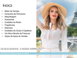 • Motor de Vendas
• Conjuntos de Primavera
• Maquilhagem
• Acessórios
• Cuidados do Rosto
• Fragrâncias
• Natureza
• Cuidados do Corpo e Capilares
• Um Novo Mundo de Frescura
• Ações de Apoio às Vendas
CATÁLOGO 6 E AÇÕES DE APOIO ÀS VENDAS
ÍNDICE
 