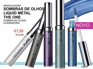 CATÁLOGO 6 E AÇÕES DE APOIO ÀS VENDAS
€7,95
(€12,00)
MAQUILHAGEM
SOMBRAS DE OLHOS
LIQUID METAL
THE ONE
SOMBRA DE OLHOS
ILUMINADORA
Pág. 47
NOVO
 