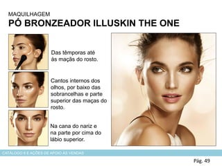 MAQUILHAGEM
PÓ BRONZEADOR ILLUSKIN THE ONE
Pág. 49
Das têmporas até
às maçãs do rosto.
Cantos internos dos
olhos, por baixo das
sobrancelhas e parte
superior das maças do
rosto.
Na cana do nariz e
na parte por cima do
lábio superior.
CATÁLOGO 6 E AÇÕES DE APOIO ÀS VENDAS
 