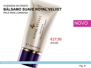 CUIDADOS DO ROSTO
BÁLSAMO SUAVE ROYAL VELVET
PELE MAIS LUMINOSA
€17,95
(€25,00)
Pág. 67
NOVO
CATÁLOGO 6 E AÇÕES DE APOIO ÀS VENDAS
 